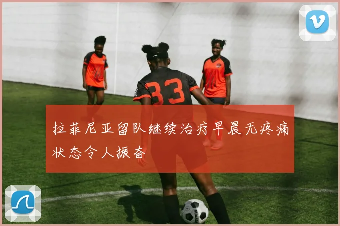 拉菲尼亚留队继续治疗早晨无疼痛状态令人振奋