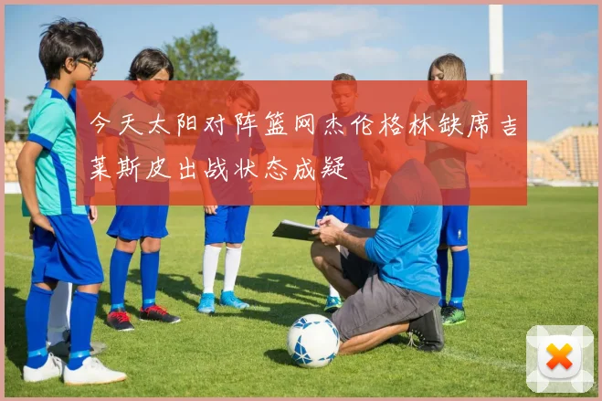 今天太阳对阵篮网杰伦格林缺席吉莱斯皮出战状态成疑