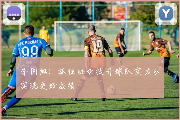 李国旭：抓住机会提升球队实力以实现更好成绩