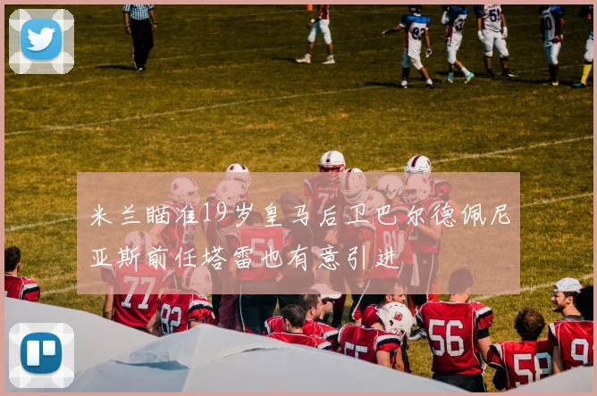 米兰瞄准19岁皇马后卫巴尔德佩尼亚斯前任塔雷也有意引进