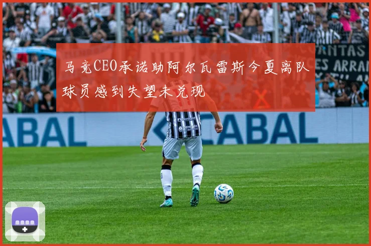 马竞CEO承诺助阿尔瓦雷斯今夏离队球员感到失望未兑现