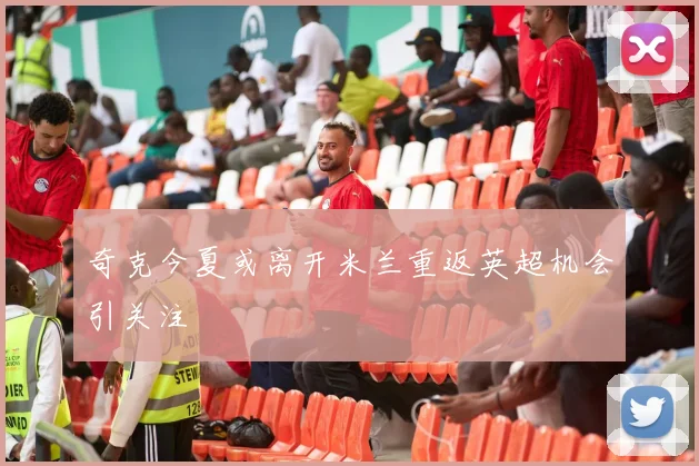奇克今夏或离开米兰重返英超机会引关注