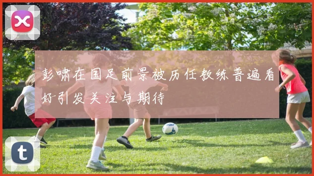 彭啸在国足前景被历任教练普遍看好引发关注与期待