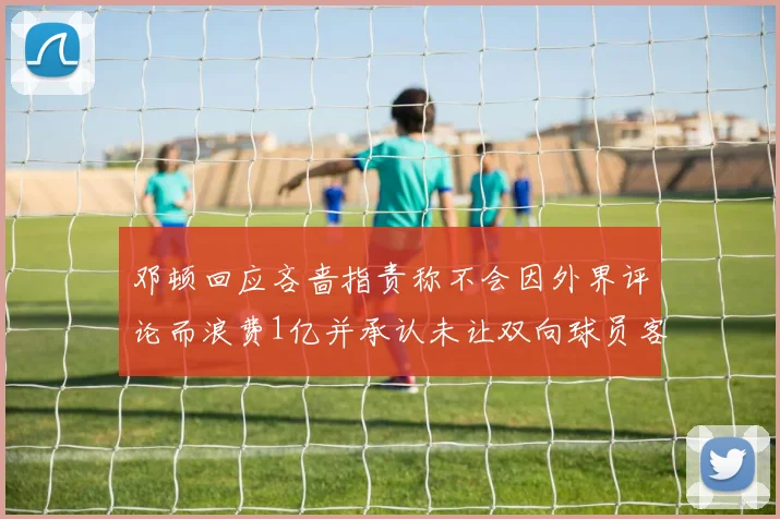 邓顿回应吝啬指责称不会因外界评论而浪费1亿并承认未让双向球员客场是失误