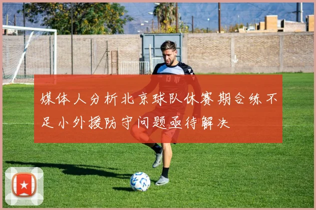 媒体人分析北京球队休赛期合练不足小外援防守问题亟待解决