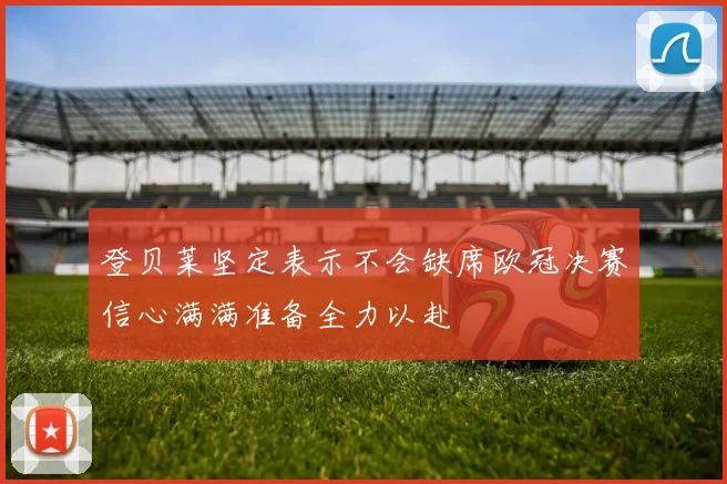 登贝莱坚定表示不会缺席欧冠决赛信心满满准备全力以赴