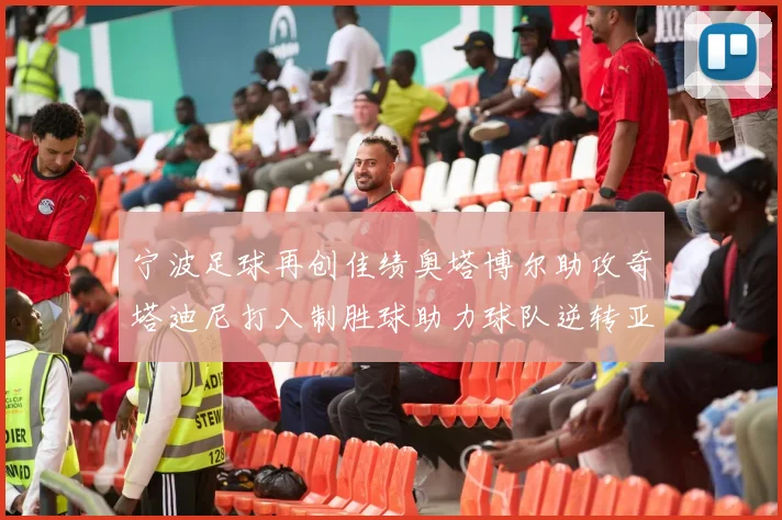 宁波足球再创佳绩奥塔博尔助攻奇塔迪尼打入制胜球助力球队逆转亚泰
