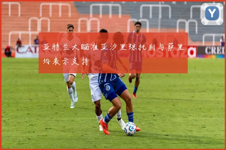 亚特兰大瞄准亚沙里琼托利与萨里均表示支持