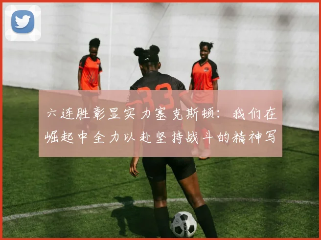六连胜彰显实力塞克斯顿：我们在崛起中全力以赴坚持战斗的精神写照