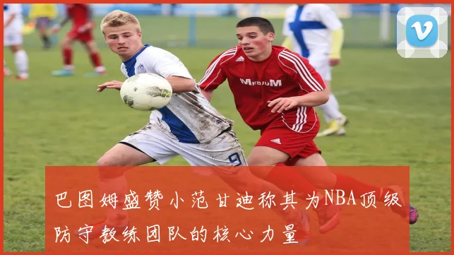 巴图姆盛赞小范甘迪称其为NBA顶级防守教练团队的核心力量