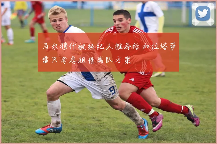 马尔穆什被经纪人推荐给加拉塔萨雷只考虑租借离队方案