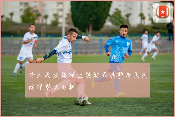 许利民谈周琦上场时间调整与贝利防守潜力分析