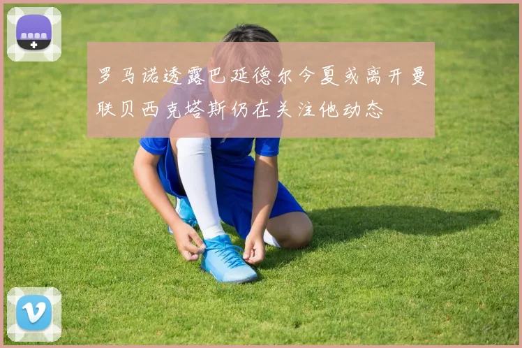 罗马诺透露巴延德尔今夏或离开曼联贝西克塔斯仍在关注他动态