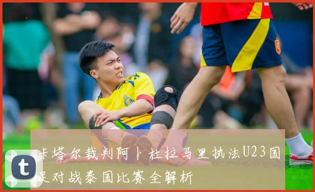 卡塔尔裁判阿卜杜拉马里执法U23国足对战泰国比赛全解析