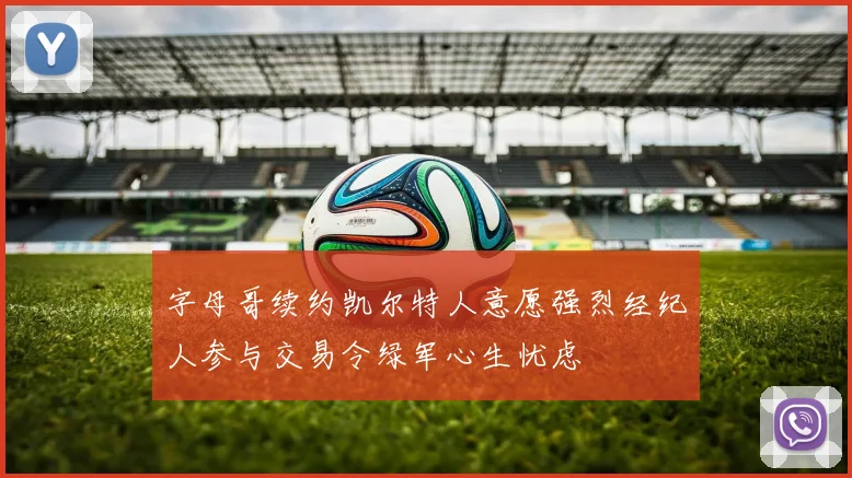 字母哥续约凯尔特人意愿强烈经纪人参与交易令绿军心生忧虑